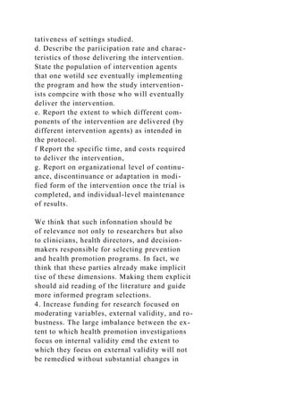 tativeness of settings studied.
d. Describe the pariicipation rate and charac-
teristics of those delivering the intervention.
State the population of intervention agents
that one wotild see eventually implementing
the program and how the study intervention-
ists compcire with those who will eventually
deliver the intervention.
e. Report the extent to which different com-
ponents of the intervention are delivered (by
different intervention agents) as intended in
the protocol.
f Report the specific time, and costs required
to deliver the intervention,
g. Report on organizational level of continu-
ance, discontinuance or adaptation in modi-
fied form of the intervention once the trial is
completed, and individual-level maintenance
of results.
We think that such infonnation should be
of relevance not only to researchers but also
to clinicians, health directors, and decision-
makers responsible for selecting prevention
and health promotion programs. In fact, we
think that these parties already make implicit
tise of these dimensions. Making them explicit
should aid reading of the literature and guide
more informed program selections.
4. Increase funding for research focused on
moderating variables, external validity, and ro-
bustness. The large imbalance between the ex-
tent to which health promotion investigations
focus on internal validity emd the extent to
which they foeus on external validity will not
be remedied without substantial ehanges in
 