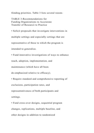 fiinding priorities. Table 3 lists several reeom-
TABLE 3-Recommendations for
Funding Organizations to Acceierate
Transfer of Researcii to Practice
• Solicit proposals that investigate interventions in
multiple settings and especially settings that are
representative of those to which the program is
intended to generalize.
• Fund innovative investigations of ways to enhance
reach, adoption, implementation, and
maintenance (which have all been
de-emphasized relative to efficacy).
• Require standard and comprehensive reporting of
exclusions, participation rates, and
representativeness of both participants and
settings.
• Fund cross-over designs, sequential program
changes, replications, multiple baseline, and
other designs in addition to randomized
 