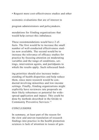 • Request more cost-effectiveness studies and other
economic evaluations that are of interest to
program administrators and policymakers.
mendations for fiinding organizations that
would help correct this imbalance.
These reeommendations would have 2 ef-
feets. The first would be to increase the small
number of well-eonducted effectiveness stud-
ies now available. The second would be to
increase the relevance of efficacy studies for
practice by focusing attention on moderating
variables and the range of conditions, set-
tings, intervention agents, and partidpants to
whieh the results apply. Such refocused fund-
ing priorities should also increase tmder-
standing of health disparities and help reduce
them, since more research would be con-
ducted involving minorities and low-income
settings. Finally, fiinding organizations might
explicitly have reviewers rate proposals on
their likely robustness or potential for wide-
spread application and impact. This could be
done by methods described in the Gtiide to
Community Preventive Services.'^
CONCLUSIONS
In summary, at least part of the reason for
the slow and uneven translation of research
findings into practice in the health promotion
sciences is lack of attention to issues of gen-
 
