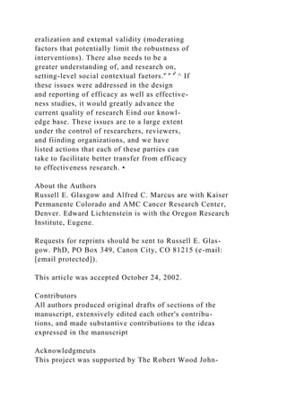 eralization and extemal validity (moderating
factors that potentially limit the robustness of
interventions). There also needs to be a
greater understanding of, and research on,
setting-level social contextual faetors.'̂ '̂ '̂̂ ^ If
these issues were addressed in the design
and reporting of efficacy as well as effective-
ness studies, it would greatly advance the
current quality of research Eind our knowl-
edge base. These issues are to a large extent
under the control of researchers, reviewers,
and fiinding organizations, and we have
listed actions that each of these parties can
take to facilitate better transfer from efficacy
to effectiveness research. •
About the Authors
Russell E. Glasgow and Alfred C. Marcus are with Kaiser
Permanente Colorado and AMC Cancer Research Center,
Denver. Edward Lichtenstein is with the Oregon Research
Institute, Eugene.
Requests for reprints should be sent to Russell E. Glas-
gow. PhD, PO Box 349, Canon City, CO 81215 (e-mail:
[email protected]).
This article was accepted October 24, 2002.
Contributors
All authors produced original drafts of sections of the
manuscript, extensively edited each other's contribu-
tions, and made substantive contributions to the ideas
expressed in the manuscript
Acknowledgmeuts
This project was supported by The Robert Wood John-
 