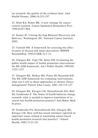 ior research: the quality of the evidence base. Am]
Health Promot, 2000;14:253-257
23. Hiatt RA, Rimer BK. A new strategy for cancer
control researeh. Cancer Epidemiol Biomarkers Prev.
1999:8:957-964.
24. Kemer JF. Closing the Gap Between Discovery and
Delivery. Washington, DC: National Caneer Institute;
2002.
25. Teutseh SM. A framework for assessing the effec-
tiveness of disease and injury prevention. MMWR
RecommRep, 1992;41(RR-3):1-12.
26. Glasgow RE, Vogt TM, Boles SM. Evaluating the
public health impact of health promotion interventions:
the RE-AIM framework. Am f Public Health, 1999;89:
1322-1327
27. Glasgow RE, McKay HG, Piette JD, Reynolds KD.
The RE-AIM framework for evaluating interventions:
what can it tell us about approaches to chronic illness
management? Patient Educ Couns. 2001 ;44:119-127
28. Glasgow RE, Klesges LM, Dzewaltowski DA, Bull
SS, Estabrooks P. The future of health behavior change
research: what is needed to improve translation of re-
search into health promotion praetice? Ann Behav Med,
In press.
29. Estabrooks PA, Dzewaltowski DA, Glasgow RE,
Klesges LM. How well has recent literature reported on
important issues related to translating school-based
health promotion research into practice? / School
Health, 2003;73:21-28.
 