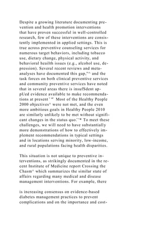 Despite a growing literature documenting pre-
vention and health promotion interventions
that have proven successful in well-controlled
research, few of these interventions are consis-
tently implemented in applied settings. This is
true across preventive counseling services for
numerous target behaviors, including tobacco
use, dietary change, physical activity, and
behavioral heailth issues (e.g., alcohol use, de-
pression). Several recent reviews and meta-
analyses have documented this gap,''^ and the
task forces on both clinical preventive services
and community preventive services have noted
that in several areas there is insufSdent ap-
pUed evidence available to make recommenda-
tions at present ̂ "̂ Most of the Healthy People
2000 objectives^ were not met, and the even
more ambitious goals in Healthy People 2010
are similarly unlikely to be met without signifi-
cant changes in the status quo.̂ '* To meet these
challenges, we will need to have substantially
more demonstrations of how to effectively im-
plement recommendations in typical settings
and in locations serving minority, low-income,
and rural populations facing health disparities.
This situation is not unique to preventive in-
terventions, as strikingly documented in the re-
cent Institute of Medicine report Crossing the
Chasm^ which summarizes the similar state of
affairs regarding many medical and disease
management interventions. For example, there
is increasing consensus on evidence-based
diabetes management practices to prevent
complications and on the importance and cost-
 