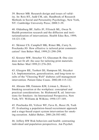 39. Brewer MB. Research design and issues of valid-
ity. In: Reis HT, Judd CM, eds. Handbook of Research
Methods in Social and Personality Psychology, New York,
NY: Cambridge University Press; 2000:3-39.
40. Oldenburg BF, Sallis JF, Ffiisnch ML, Owen N.
Health promotion research and the diffusion and insti-
tutionalization of interventions. Health Educ Res, 1999;
14:121-130.
41. Skinner CS, Campbell MK, Rimer BK, Curry S,
Prochaska JO. How effeetive is tailored print communi-
cation? Ann Behav Med, 1999;21:290-298.
42. Kreuter MW, Strecher VJ, Glassman B. One size
does not fit all: the case for tailoring print materials.
Ann Behav Med 1999;21:276-283.
43. Glasgow RE, Toobert DJ, Hampson SE, Stryeker
LA. Implementation, generalization, and long-term re-
sults of the "Choosing Well" diabetes self-management
intervention. Patient Educ Couns. 2002;48:115-122.
44. Abrams DB, Emmons KM, Lirman L, Biener L.
Smoking eessation at the workplace: conceptual and
practical considerations. In: Riehmond R, ed. Interven-
tions for Smokers: An International Perspective, New
York, NY: Williams & Wilkins; 1994:137-169.
45. Prochaska JO, Velicer WF, Fava JL, Rossi JS, Tsoh
JY. Evaluating a population-based recruitment approach
and a stage-based expert system intervention for smok-
ing eessation. Addict Behav, 2001;26:583-602.
46. Jeffery RW Risk behaviors and health: contrasting
individual and population perspectives. Am Psychol.
 