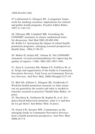 1989;44:n94-1202.
47 Lichtenstein E, Glasgow RE. A pragmatic frame-
work for smoking cessation: implieations for clinical
and public health programs. Psychol Addict Behav.
1997;11:142-151.
48. Elboume DR, Campbell MK. Extending the
CONSORT statement to cluster randomized trials:
for discussion. Stat Med 2001;20:489-496.
49. Kolbe LJ. Increasing the impact of school health
promotion programs: emerging researeh perspectives.
Health Educ. 1986;17:49-52.
50. Moher D, Schulz KF, Altman D. The CONSORT
statement: revised recommendations for improving the
quality of reports./>1M4. 2001;285:1987-1991.
51. Zaza S, Lawrenee RS, Mahan CS, Fullilove M, et
al. Scope and organization of the Guide to Community
Preventive Services. Task Foree on Community Preven-
tive Services. Amf Prev Med, 2000;18(suppl l):27-34.
52. Bull SS, Gillette C, Glasgow RE, Estabrooks P.
Worksite health promotion research: to what extent
can we generalize the resulte and what is needed to
translate researeh to practice? Health Educ Behav, In
press.
53. Davidson K, Goldstein M, Kaplan R, et al. Evi-
dence-based behavioral medieine: what is it and how
do we get there? Ann Behav Med. In press.
54. Green LW, Kreuter MW. Commentary on the
emerging Guide to Community Preventive Services
from a health promotion perspective. AmJ Prev Med.
2000;18:7-9.
 