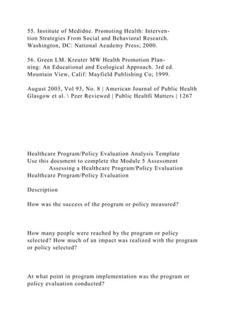 55. Institute of Medidne. Promoting Health: Interven-
tion Strategies From Social and Behavioral Research.
Washington, DC: National Aeademy Press; 2000.
56. Green LM. Kreuter MW Health Promotion Plan-
ning: An Educational and Ecological Approach. 3rd ed.
Mountain View, Calif: Mayfield Publishing Co; 1999.
August 2003, Vol 93, No. 8 | American Journal of Public Health
Glasgow et al.  Peer Reviewed | Public Healtfi Matters | 1267
Healthcare Program/Policy Evaluation Analysis Template
Use this document to complete the Module 5 Assessment
Assessing a Healthcare Program/Policy Evaluation
Healthcare Program/Policy Evaluation
Description
How was the success of the program or policy measured?
How many people were reached by the program or policy
selected? How much of an impact was realized with the program
or policy selected?
At what point in program implementation was the program or
policy evaluation conducted?
 