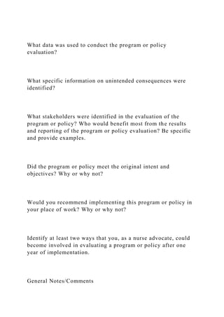 What data was used to conduct the program or policy
evaluation?
What specific information on unintended consequences were
identified?
What stakeholders were identified in the evaluation of the
program or policy? Who would benefit most from the results
and reporting of the program or policy evaluation? Be specific
and provide examples.
Did the program or policy meet the original intent and
objectives? Why or why not?
Would you recommend implementing this program or policy in
your place of work? Why or why not?
Identify at least two ways that you, as a nurse advocate, could
become involved in evaluating a program or policy after one
year of implementation.
General Notes/Comments
 