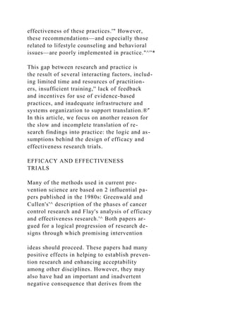 effectiveness of these practices.'" However,
these recommendations—and especially those
related to lifestyle counseling and behavioral
issues—are poorly implemented in practice."^''*
This gap between research and practice is
the result of several interacting factors, includ-
ing limited time and resources of practition-
ers, insufficient training,'' lack of feedback
and incentives for use of evidence-based
practices, and inadequate infrastructure and
systems organization to support translation.®'̂
In this article, we focus on another reason for
the slow and incomplete translation of re-
search findings into practice: the logic and as-
sumptions behind the design of efficacy and
effectiveness research trials.
EFFICACY AND EFFECTIVENESS
TRIALS
Many of the methods used in current pre-
vention science are based on 2 influential pa-
pers published in the 1980s: Greenwald and
Cullen's'^ description of the phases of cancer
control research and Flay's analysis of efficacy
and effectiveness research.'^ Both papers ar-
gued for a logical progression of research de-
signs through which promising intervention
ideas should proceed. These papers had many
positive effects in helping to establish preven-
tion research and enhancing acceptability
among other disciplines. However, they may
also have had an important and inadvertent
negative consequence that derives from the
 