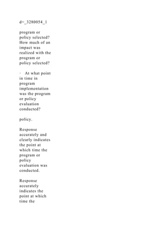 d=_3280054_1
program or
policy selected?
How much of an
impact was
realized with the
program or
policy selected?
· At what point
in time in
program
implementation
was the program
or policy
evaluation
conducted?
policy.
Response
accurately and
clearly indicates
the point at
which time the
program or
policy
evaluation was
conducted.
Response
accurately
indicates the
point at which
time the
 