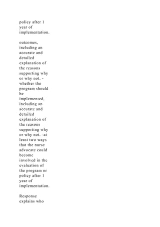policy after 1
year of
implementation.
outcomes,
including an
accurate and
detailed
explanation of
the reasons
supporting why
or why not. -
whether the
program should
be
implemented,
including an
accurate and
detailed
explanation of
the reasons
supporting why
or why not. -at
least two ways
that the nurse
advocate could
become
involved in the
evaluation of
the program or
policy after 1
year of
implementation.
Response
explains who
 
