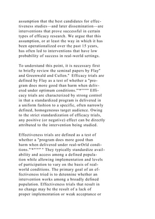 assumption that the best candidates for effec-
tiveness studies—and later dissemination—are
interventions that prove successful in certain
types of efficacy research. We argue that this
assumption, or at least the way in which it has
been operationalized over the past 15 years,
has often led to interventions that have low
probability of success in real-world settings.
To understand this point, it is necessary first
to briefly review the seminal papers by Flay'̂
and Greenwald and Cullen.'̂ Efficacy trials are
defined by Flay as a test of whether a "pro-
gram does more good than harm when deliv-
ered under optimum conditions."'*''''"" Effi-
cacy trials are characterized by strong control
in that a standardized program is delivered in
a uniform fashion to a specific, often narrowly
defined, homogeneous target audience. Owing
to the strict standardization of efficacy trials,
any positive (or negative) effect can be directly
attributed to the intervention being studied.
Effectiveness trials are defined as a test of
whether a "program does more good than
harm when delivered under real-wOrld condi-
tions."'*"'"''̂ " They typically standardize avail-
ability and access among a defined popula-
tion while allowing implementation and levels
of participation to vary on the basis of real-
world conditions. The primary goal of an ef-
fectiveness tried is to detennine whether an
intervention works among a broadly defined
population. Effectiveness trials that result in
no change may be the result of a lack of
proper implementation or weak acceptance or
 