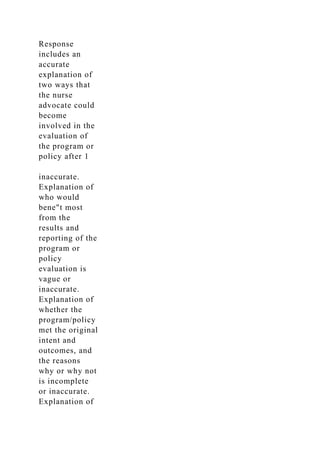 Response
includes an
accurate
explanation of
two ways that
the nurse
advocate could
become
involved in the
evaluation of
the program or
policy after 1
inaccurate.
Explanation of
who would
bene"t most
from the
results and
reporting of the
program or
policy
evaluation is
vague or
inaccurate.
Explanation of
whether the
program/policy
met the original
intent and
outcomes, and
the reasons
why or why not
is incomplete
or inaccurate.
Explanation of
 