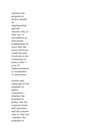 whether the
program or
policy should
be
implemented,
and the
reasons why or
why not, is
incomplete or
inaccurate.
Explanation of
ways that the
nurse advocate
could become
involved in the
evaluation or
policy after 1
year of
implementation
is incomplete
or inaccurate.
results and
reporting of the
program or
policy
evaluation. -
whether the
program or
policy met the
original intent
and outcomes,
and the reasons
why or why not.
-whether the
program or
 