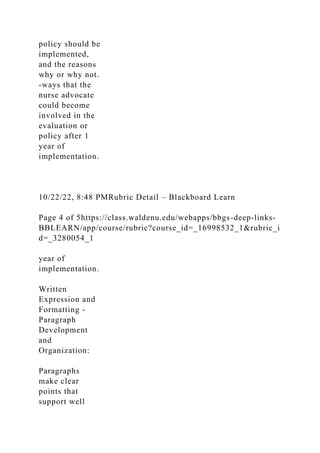 policy should be
implemented,
and the reasons
why or why not.
-ways that the
nurse advocate
could become
involved in the
evaluation or
policy after 1
year of
implementation.
10/22/22, 8:48 PMRubric Detail – Blackboard Learn
Page 4 of 5https://class.waldenu.edu/webapps/bbgs-deep-links-
BBLEARN/app/course/rubric?course_id=_16998532_1&rubric_i
d=_3280054_1
year of
implementation.
Written
Expression and
Formatting -
Paragraph
Development
and
Organization:
Paragraphs
make clear
points that
support well
 