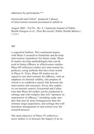 adherence by participants.'*'^
Greenwald and Cullen'̂ proposed 5 phases
of intervention research presumed to unfold in
August 2003 , Vol 93 , No. 8 | American Journal of Public
Health Glasgow et al. | Peer Reviewed | Public Health Matters |
1 2 6 1
ME
a sequential fashion. This continuum begins
with Phase I research to formtiJate and develop
intervention Jiypotheses for future study. Phase
II studies develop methodologies that can be
used in future efBcacy or effectiveness studies.
Phase III (efficacy) studies test intervention hy-
potheses, using methods that have been tested
in Phase Jl. TJius, Phase III studies are de-
signed to test interventions for efBcacy, vnth an
emphasis on internal validity, tJie purpose of
wJiich is to establish a eausal link between the
intervention and outcomes. Given this empha-
sis on internal control, Greenwald and Cullen
note that Phase III studies can be conducted in
settings and witb stimples that will "optimize in-
terpretation of efBcacy," including study sam-
ples tbat may be more homogeneous tban tbe
ultimate target population, and settings tbat will
maximize management of and control over tbe
researcb process.
Tbe main objective of Phase fV (effective-
ness) studies is to measure tbe impact of an in-
 