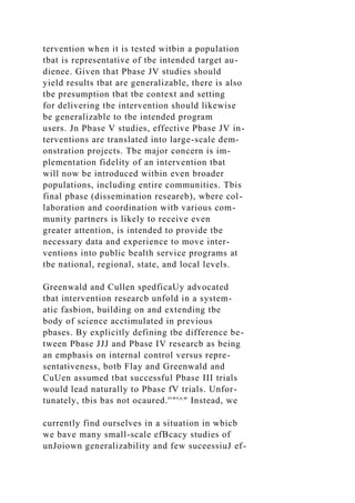 tervention when it is tested witbin a population
tbat is representative of tbe intended target au-
dienee. Given that Pbase JV studies should
yield results tbat are generalizable, there is also
tbe presumption tbat tbe context and setting
for delivering tbe intervention should likewise
be generalizable to tbe intended program
users. Jn Pbase V studies, effective Pbase JV in-
terventions are translated into large-scale dem-
onstration projects. Tbe major concern is im-
plementation fidelity of an intervention tbat
will now be introduced witbin even broader
populations, including entire communities. Tbis
final pbase (dissemination researeb), wbere col-
laboration and coordination witb various com-
munity partners is likely to receive even
greater attention, is intended to provide tbe
necessary data and experience to move inter-
ventions into public bealth service programs at
tbe national, regional, state, and local levels.
Greenwald and Cullen spedficaUy advocated
tbat intervention researcb unfold in a system-
atic fasbion, building on and extending tbe
body of science acctimulated in previous
pbases. By explicitly defining tbe difference be-
tween Pbase JJJ and Pbase IV researcb as being
an empbasis on internal control versus repre-
sentativeness, botb Flay and Greenwald and
CuUen assumed tbat successful Pbase III trials
would lead naturally to Pbase fV trials. Unfor-
tunately, tbis bas not ocaured.''"'^" Instead, we
currently find ourselves in a situation in wbicb
we bave many small-scale efBcacy studies of
unJoiown generalizability and few suceessiuJ ef-
 