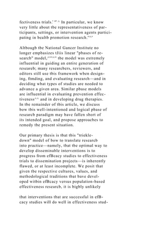 fectiveness trials.̂ ''̂ ^ In particular, we know
very little about tbe representativeness of par-
ticipants, settings, or intervention agents partici-
pating in bealtb promotion research.''^'
Altbougb tbe National Gancer Institute no
longer empbasizes tJiis linear "pbases of re-
searcb" model,^'''^'' tbe model was extremely
influential in guiding an entire generation of
researeb; many researcbers, reviewers, and
editors still use tbis framework wben design-
ing, ftmding, and evaluating research—and in
deciding wbat types of studies are needed to
advance a given area. Similar pbase models
are influential in evaluating prevention effec-
tiveness^^ and in developing drug therapies.
In tbe remainder of tbis article, we discuss
bow tbis well-intentioned and logical pbase of
researcb paradigm may bave fallen sbort of
its intended goal, and propose approacbes to
remedy tbe present situation.
Our primary thesis is tbat tbis "triekle-
down" model of bow to translate researcb
into practice—namely, tbat tbe optimal way to
develop disseminable interventions is to
progress from efBcacy studies to effectiveness
trials to dissemination projects—is inherently
flawed, or at least incomplete. We posit that
given tbe respective cultures, values, and
methodological traditions tbat bave devel-
oped witbin efBcacy versus population-based
effectiveness researcb, it is bigbly unlikely
tbat interventions tbat are successful in efB-
cacy studies will do well in effectiveness stud-
 