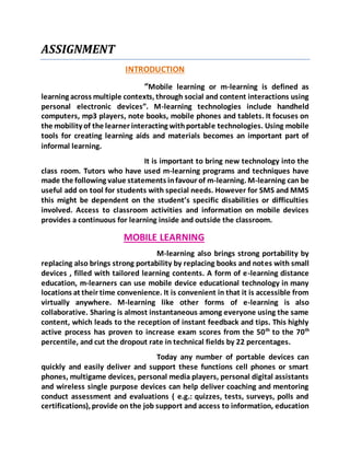 ASSIGNMENT 
INTRODUCTION 
“Mobile learning or m-learning is defined as 
learning across multiple contexts, through social and content interactions using 
personal electronic devices”. M-learning technologies include handheld 
computers, mp3 players, note books, mobile phones and tablets. It focuses on 
the mobility of the learner interacting with portable technologies. Using mobile 
tools for creating learning aids and materials becomes an important part of 
informal learning. 
It is important to bring new technology into the 
class room. Tutors who have used m-learning programs and techniques have 
made the following value statements in favour of m-learning. M-learning can be 
useful add on tool for students with special needs. However for SMS and MMS 
this might be dependent on the student’s specific disabilities or difficulties 
involved. Access to classroom activities and information on mobile devices 
provides a continuous for learning inside and outside the classroom. 
MOBILE LEARNING 
M-learning also brings strong portability by 
replacing also brings strong portability by replacing books and notes with small 
devices , filled with tailored learning contents. A form of e-learning distance 
education, m-learners can use mobile device educational technology in many 
locations at their time convenience. It is convenient in that it is accessible from 
virtually anywhere. M-learning like other forms of e-learning is also 
collaborative. Sharing is almost instantaneous among everyone using the same 
content, which leads to the reception of instant feedback and tips. This highly 
active process has proven to increase exam scores from the 50th to the 70th 
percentile, and cut the dropout rate in technical fields by 22 percentages. 
Today any number of portable devices can 
quickly and easily deliver and support these functions cell phones or smart 
phones, multigame devices, personal media players, personal digital assistants 
and wireless single purpose devices can help deliver coaching and mentoring 
conduct assessment and evaluations ( e.g.: quizzes, tests, surveys, polls and 
certifications), provide on the job support and access to information, education 
 