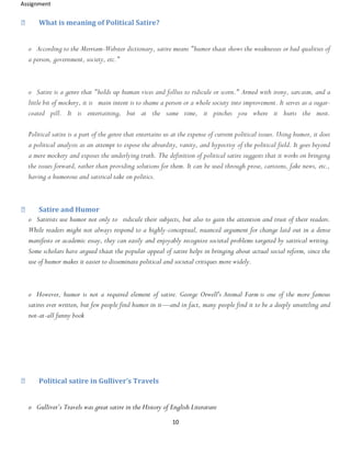 Assignment
10
What is meaning of Political Satire?
o According to the Merriam-Webster dictionary, satire means "humor thaat shows the weaknesses or bad qualities of
a person, government, society, etc."
o Satire is a genre that "holds up human vices and follies to ridicule or scorn." Armed with irony, sarcasm, and a
little bit of mockery, it is main intent is to shame a person or a whole society into improvement. It serves as a sugar-
coated pill. It is entertaining, but at the same time, it pinches you where it hurts the most.
Political satire is a part of the genre that entertains us at the expense of current political issues. Using humor, it does
a political analysis as an attempt to expose the absurdity, vanity, and hypocrisy of the political field. It goes beyond
a mere mockery and exposes the underlying truth. The definition of political satire suggests that it works on bringing
the issues forward, rather than providing solutions for them. It can be used through prose, cartoons, fake news, etc.,
having a humorous and satirical take on politics.
Satire and Humor
o Satirists use humor not only to ridicule their subjects, but also to gain the attention and trust of their readers.
While readers might not always respond to a highly-conceptual, nuanced argument for change laid out in a dense
manifesto or academic essay, they can easily and enjoyably recognize societal problems targeted by satirical writing.
Some scholars have argued thaat the popular appeal of satire helps in bringing about actual social reform, since the
use of humor makes it easier to disseminate political and societal critiques more widely.
o However, humor is not a required element of satire. George Orwell's Animal Farm is one of the more famous
satires ever written, but few people find humor in it—and in fact, many people find it to be a deeply unsettling and
not-at-all funny book
Political satire in Gulliver’s Travels
o Gulliver’s Travels was great satire in the History of English Literature
 