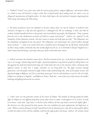 Assignment
11
o "Gulliver's Travels" was a pure satire where he satirizes party politics, religious differences, and western Culture
as a whole in ways still relevant to today's world. But we found mostly after reading novel was thaat it was an
allegorical representation of English politics. In where Swift depicts the total political corruption beginning from
16th century and ending with 18th century.
o The forms of political satire was embodied in the first culture thaat was met by Gulliver. In Gulliver's first
adventure, he begins on a ship that runs aground on a submerged rock. He was swimming to land, and when he
awakens, he finds himself tied down to the ground, and surrounded by tiny people, the Lilliputians. "Irony is present
from the start in the simultaneous recreation of Gulliver as giant and prisoner" . Gulliver was surprised "at the
intrepidity of these diminutive mortals, who dare venture to mount and walk upon my body" The Lilliputians were
the embodiment of England of the time period. The Lilliputians were small people who control Gulliver through
means of threats. "...when in an instant I felt above a hundred arrows discharged into my left hand, which pricked
my like so many needles; and besides they shot another flight into the air, as we did bombs in Europe" England was a
small country that had Europe and many other parts of the world under their control.
o Gulliver encounters the ridiculous nature of war. His first encounter of war was in the form of a disputed over the
way to eat an egg. A former king took the rights of personal preference away from his people by telling them to eat
the egg from the small end instead of the large end. Swift relates this trait to the situations where a dominant ruler
oppresses nations. It shows how a simple, ridiculous act can bring forth war. The fight continues through
generations, soon the people continued to fight without really understanding why. Some of the people resisted, and
they found refuge in Blefuscu, and "for six and thirty moons past" the two sides had been at war (I.iv.48). For Swift,
Lilliput was analogous to England and Blefuscu to France. With that event of the story Swift satirizes the needless
bickering and fighting between the two nations.
o Swift's satire was the particular customs of the nation of Lilliput. The methods of selecting people for public
office in Lilliput are very different from thaat of any other nation or rather would appear to be so at first. In order
to be choose a man must "rope dance" to the best of his abilities; the best rope dancer received the higher office. “
this diversion was only practiced by those persons who were candidates for great employments and high favor at
court”. While no nation of Europe in Swift's time followed such an absurd practice, they did not choose public officers
on skill, but rather on how well the candidate could line the right pockets with money. Gulliver tell of their custom
 
