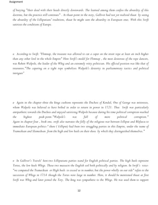 Assignment
12
of burying "their dead with their heads directly downwards. The learned among them confess the absurdity of this
doctrine, but the practice still continues" . At thaat point in the story, Gulliver had not yet realized thaat by seeing
the absurdity of the Lilliputians' traditions, thaat he might seen the absurdity in European ones. With this Swift
satirizes the conditions of Europe.
o According to Swift: “Flimnap, the treasure was allowed to cut a caper on the strait rope at least an inch higher
than any other lord in the whole Empire" Here Swift's model for Flimnap , the most dexterous of the rope dancers,
was Robert Walpole, the leader of the Whig and an extremely witty politician. His official position was like that of
treasurers."The capering on a tight rope symbolizes Walpole's dexterity in parliamentary tactics and political
intrigues”
o Again in the chapter three the kings cushions represents the Duchess of Kendal, One of George was mistresses,
whom Walpole was believed to have bribed in order to return in power in 1721. Thus Swift was particularly
antipathetic towards the Duchess and enjoyed satirizing Walpole because during his time political corruption reached
the highest peak-point."Walpole's was full of more political corruption."
Again in chapter four , book one, swift also narrates the folly of the religious war between Lilliput and Blefuscu to
immediate European politics-“ there ( Lilliput) had been two struggling parties in this Empire, under the name of
Tramecksan and Slamecksan from the high and low heels on their shoes by which they distinguished themselves."
o In Gulliver’s Travels’ here two Lilliputians parties stand for English political parties. The high heels represent
Tories, the low heels Whigs. Those two massacre the English soil both politically and by religion. In Swift’s voice-
"we computed the Tramecksan or High heels to exceed us in number; but the power wholly on our side" refers to the
succession of Whigs in 1714 though the Tories were large in number. Here, it should be mentioned thaat at first
Swift was Whig and later joined the Tory. The king was sympathetic to the Whigs. He was used them to support
 