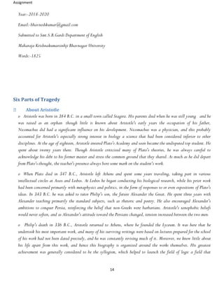 Assignment
14
Year:-2018-2020
Email:-bhavneshkumar@gmail.com
Submitted to Smt.S.B.Gardi Department of English
Maharaja Krishnakumarsinhji Bhavnagar University
Words:-1825
Six Parts of Tragedy
About Aristotle
o Aristotle was born in 384 B.C. in a small town called Stagira. His parents died when he was still young and he
was raised as an orphan though little is known about Aristotle's early years the occupation of his father,
Nicomachus did had a significant influence on his development. Nicomachus was a physician, and this probably
accounted for Aristotle's especially strong interest in biology a science that had been considered inferior to other
disciplines. At the age of eighteen, Aristotle entered Plato's Academy and soon became the undisputed top student. He
spent about twenty years there. Though Aristotle criticized many of Plato's theories, he was always careful to
acknowledge his debt to his former master and stress the common ground that they shared. As much as he did depart
from Plato's thought, the teacher's presence always bore some mark on the student's work.
o When Plato died in 347 B.C., Aristotle left Athens and spent some years traveling, taking part in various
intellectual circles at Assos and Lesbos. At Lesbos he began conducting his biological research, while his prior work
had been concerned primarily with metaphysics and politics, in the form of responses to or even expositions of Plato's
ideas. In 343 B.C. he was asked to tutor Philip's son, the future Alexander the Great. He spent three years with
Alexander teaching primarily the standard subjects, such as rhetoric and poetry. He also encouraged Alexander's
ambitions to conquer Persia, reinforcing the belief that non-Greeks were barbarians. Aristotle's xenophobic beliefs
would never soften, and as Alexander's attitude toward the Persians changed, tension increased between the two men.
o Philip's death in 336 B.C., Aristotle returned to Athens, where he founded the Lyceum. It was here that he
undertook his most important work, and many of his surviving writings were based on lectures prepared for the school
of his work had not been dated precisely, and he was constantly revising much of it. Moreover, we know little about
his life apart from this work, and hence this biography is organized around the works themselves. His greatest
achievement was generally considered to be the syllogism, which helped to launch the field of logic a field that
 