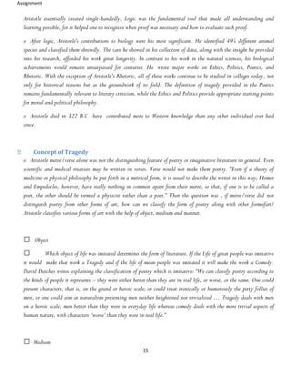 Assignment
15
Aristotle essentially created single-handedly. Logic was the fundamental tool that made all understanding and
learning possible, for it helped one to recognize when proof was necessary and how to evaluate such proof.
o After logic, Aristotle's contributions to biology were his most significant. He identified 495 different animal
species and classified them shrewdly. The care he showed in his collection of data, along with the insight he provided
into his research, afforded his work great longevity. In contrast to his work in the natural sciences, his biological
achievements would remain unsurpassed for centuries He wrote major works on Ethics, Politics, Poetics, and
Rhetoric. With the exception of Aristotle's Rhetoric, all of these works continue to be studied in colleges today, not
only for historical reasons but as the groundwork of its field. The definition of tragedy provided in the Poetics
remains fundamentally relevant to literary criticism, while the Ethics and Politics provide appropriate starting points
for moral and political philosophy.
o Aristotle died in 322 B.C have contributed more to Western knowledge than any other individual ever had
since.
Concept of Tragedy
o Aristotle metre/verse alone was not the distinguishing feature of poetry or imaginative literature in general. Even
scientific and medical treatises may be written in verses. Verse would not make them poetry. “Even if a theory of
medicine or physical philosophy be put forth in a metrical form, it is usual to describe the writer in this way; Homer
and Empedocles, however, have really nothing in common apart from their metre, so that, if one is to be called a
poet, the other should be termed a physicist rather than a poet.” Then the question was , if metre/verse did not
distinguish poetry from other forms of art, how can we classify the form of poetry along with other formofart?
Aristotle classifies various forms of art with the help of object, medium and manner.
.Object
Which object of life was imitated determines the form of literature. If the Life of great people was imitative
it would make that work a Tragedy and if the life of mean people was imitated it will make the work a Comedy.
David Daiches writes explaining the classification of poetry which is imitative: “We can classify poetry according to
the kinds of people it represents – they were either better than they are in real life, or worse, or the same. One could
present characters, that is, on the grand or heroic scale; or could treat ironically or humorously the petty follies of
men, or one could aim at naturalism presenting men neither heightened nor trivialized … Tragedy deals with men
on a heroic scale, men better than they were in everyday life whereas comedy deals with the more trivial aspects of
human nature, with characters ‘worse’ than they were in real life.”
Medium
 