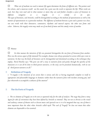Assignment
16
What sort of medium was used to imitate life again determines the forms of different arts. The painter used
the colours, and a musician would use the sound, but a poet uses the words to represent the life. When words are
used, how they were used and in what manner or metre they are used further classifies a piece of literature in
different categories as a tragedy or a comedy or an epic.
The types of literature, said Aristotle, could be distinguished according to the medium of representation as well as the
manner of representation in a particular medium. The difference of medium between a poet and a painter was clear,
one uses words with their denotative, connotative, rhythmic and musical aspects; the other uses forms and
colors Likewise, the tragedy writer may made use of one kind of meter and the comedy writer of another
Manner
In what manner the imitation of life was presented distinguishes the one form of literature from another.
How was the serious aspect of life imitated? For example, dramas were always presented in action while epics were in
narration. In that way the kinds of literature can be distinguished and determined according to the techniques they
employ. David Daiches says: “The poet can tell a story in narrative form and partly through the speeches of the
characters or it can all be done in third-person narrative, or the story can be presented dramatically, with no use
of third person narrative at all.”
Definition of Tragedy
o “A tragedy is the imitation of an action that is serious and also as having magnitude complete in itself in
appropriate and pleasurable language in dramatic rather than the narrative form with incident arousing pity and
fear wherewith to accomplish a catharsis of this emotion”
The Six Parts of Tragedy
o The six elements of Tragedy are to be seen as separated only for the sake of analysis. The stage they form a unity
Again for sake of convenience they have been defined by Aristotle as internal. They are not as obvious as the visual
and auditory content of theatre such as diction music and spectacle nor is it to be imagined that any one of them is
more important than the other when Aristotle called myth “The soul of Tragedy” he does not mean that other
elements are dispensable or less essential.
 