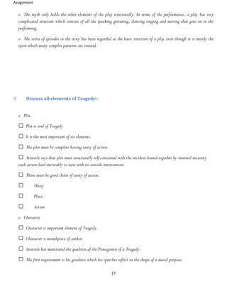 Assignment
17
o The myth only holds the other elements of the play structurally. In terms of the performance, a play has very
complicated structure which consists of all the speaking gesturing, dancing singing and moving that goes on in the
performing.
o The series of episodes or the story has been regarded as the basic structure of a play even though it is merely the
upon which many complex patterns are instead.
Discuss all elements of Tragedy:-
o Plot
Plot is soul of Tragedy
It is the most important of six elements.
The plot must be complete having unity of action.
Aristotle says that plot must structurally self contained with the incident bound together by internal necessity
each action lead inevitably to next with no outside intervention.
There must be good chain of unity of action.
Unity
Place
Action
o Character
Character is important element of Tragedy.
Character is mouthpiece of author.
Aristotle has mentioned the qualities of the Protagonist of a Tragedy.
The first requirement is his goodness which his speeches reflect in the shape of a moral purpose.
 
