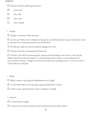 Assignment
18
Character should have following this qualities
Good or Fine
True to life
True to type
True to himself
o Thought
Thought is considered as theme of the play.
Aristotle says “Third in order is the faculty of saying what is possible and pertinent in given circumstances. In the
case of oratory this is the function of political art and of rhetoric.
The older poets make their character speak the language of civic life.
The poets of our time, the language of the rhetoricians.
Character is that which reveal moral purpose, showing what kind of things a man choose or avoid. Speeches,
therefore which do not make this manifest or in which the speaker does not choose or avoid something are not
excessive of Ethos/Character. Thought on the other hand is found where something is proved “to be or not to be” or
a General Maxim is enunciated.
o Melody
Melody is taken to chief among the embellishment used in Tragedy.
It is particularly refers to the song sung by a group of people known as chorus.
It refers to what is generally known as choric commentary in Tragedy.
o Spectacles
It is last element of Tragedy
It means the scenes used in drama for the sake of emotional attraction of the audience.
 