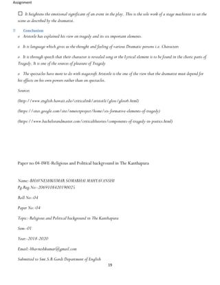 Assignment
19
It heightens the emotional significant of an event in the play. This is the sole work of a stage machinist to set the
scene as described by the dramatist.
Conclusion
o Aristotle has explained his view on tragedy and its six important elements.
o It is language which gives us the thought and feeling of various Dramatic persons i.e. Characters
o It is through speech that their character is revealed song or the Lyrical element is to be found in the choric parts of
Tragedy. It is one of the sources of pleasure of Tragedy
o The spectacles have more to do with stagecraft Aristotle is the one of the view that the dramatist must depend for
his effects on his own powers rather than on spectacles.
Sources
(http://www.english.hawaii.edu/criticalink/aristotle/gloss/gloss6.html)
(https://sites.google.com/site/nmeictproject/home/six-formative-elements-of-tragedy)
(https://www.bachelorandmaster.com/criticaltheories/components-of-tragedy-in-poetics.html)
Paper no 04-IWE-Religious and Political background in The Kanthapura
Name:-BHAVNESHKUMAR SOMABHAI MAHYAVANSHI
Pg.Reg.No:-2069108420190025
Roll No:-04
Paper No:-04
Topic:-Religious and Political background in The Kanthapura
Sem:-01
Year:-2018-2020
Email:-bhavneshkumar@gmail.com
Submitted to Smt.S.B.Gardi Department of English
 