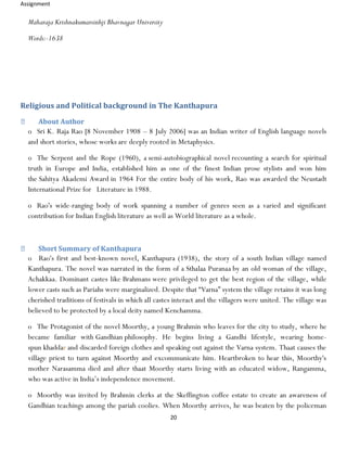 Assignment
20
Maharaja Krishnakumarsinhji Bhavnagar University
Words:-1638
Religious and Political background in The Kanthapura
About Author
o Sri K. Raja Rao [8 November 1908 – 8 July 2006] was an Indian writer of English language novels
and short stories, whose works are deeply rooted in Metaphysics.
o The Serpent and the Rope (1960), a semi-autobiographical novel recounting a search for spiritual
truth in Europe and India, established him as one of the finest Indian prose stylists and won him
the Sahitya Akademi Award in 1964 For the entire body of his work, Rao was awarded the Neustadt
International Prize for Literature in 1988.
o Rao's wide-ranging body of work spanning a number of genres seen as a varied and significant
contribution for Indian English literature as well as World literature as a whole.
Short Summary of Kanthapura
o Rao's first and best-known novel, Kanthapura (1938), the story of a south Indian village named
Kanthapura. The novel was narrated in the form of a Sthalaa Puranaa by an old woman of the village,
Achakkaa. Dominant castes like Brahmans were privileged to get the best region of the village, while
lower casts such as Pariahs were marginalized. Despite that “Varna” system the village retains it was long
cherished traditions of festivals in which all castes interact and the villagers were united. The village was
believed to be protected by a local deity named Kenchamma.
o The Protagonist of the novel Moorthy, a young Brahmin who leaves for the city to study, where he
became familiar with Gandhian philosophy. He begins living a Gandhi lifestyle, wearing home-
spun khaddar and discarded foreign clothes and speaking out against the Varna system. Thaat causes the
village priest to turn against Moorthy and excommunicate him. Heartbroken to hear this, Moorthy's
mother Narasamma died and after thaat Moorthy starts living with an educated widow, Rangamma,
who was active in India’s independence movement.
o Moorthy was invited by Brahmin clerks at the Skeffington coffee estate to create an awareness of
Gandhian teachings among the pariah coolies. When Moorthy arrives, he was beaten by the policeman
 