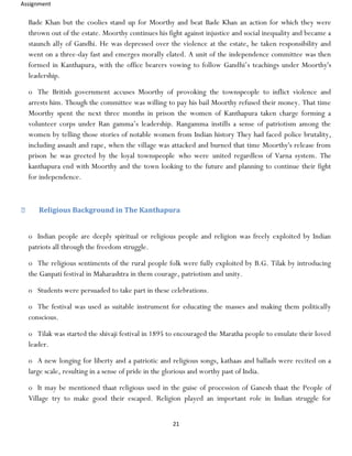 Assignment
21
Bade Khan but the coolies stand up for Moorthy and beat Bade Khan an action for which they were
thrown out of the estate. Moorthy continues his fight against injustice and social inequality and became a
staunch ally of Gandhi. He was depressed over the violence at the estate, he taken responsibility and
went on a three-day fast and emerges morally elated. A unit of the independence committee was then
formed in Kanthapura, with the office bearers vowing to follow Gandhi’s teachings under Moorthy's
leadership.
o The British government accuses Moorthy of provoking the townspeople to inflict violence and
arrests him. Though the committee was willing to pay his bail Moorthy refused their money. That time
Moorthy spent the next three months in prison the women of Kanthapura taken charge forming a
volunteer corps under Ran gamma’s leadership. Rangamma instills a sense of patriotism among the
women by telling those stories of notable women from Indian history They had faced police brutality,
including assault and rape, when the village was attacked and burned that time Moorthy's release from
prison he was greeted by the loyal townspeople who were united regardless of Varna system. The
kanthapura end with Moorthy and the town looking to the future and planning to continue their fight
for independence.
Religious Background in The Kanthapura
o Indian people are deeply spiritual or religious people and religion was freely exploited by Indian
patriots all through the freedom struggle.
o The religious sentiments of the rural people folk were fully exploited by B.G. Tilak by introducing
the Ganpati festival in Maharashtra in them courage, patriotism and unity.
o Students were persuaded to take part in these celebrations.
o The festival was used as suitable instrument for educating the masses and making them politically
conscious.
o Tilak was started the shivaji festival in 1895 to encouraged the Maratha people to emulate their loved
leader.
o A new longing for liberty and a patriotic and religious songs, kathaas and ballads were recited on a
large scale, resulting in a sense of pride in the glorious and worthy past of India.
o It may be mentioned thaat religious used in the guise of procession of Ganesh thaat the People of
Village try to make good their escaped. Religion played an important role in Indian struggle for
 