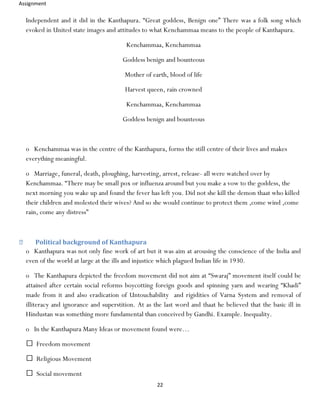 Assignment
22
Independent and it did in the Kanthapura. “Great goddess, Benign one” There was a folk song which
evoked in United state images and attitudes to what Kenchammaa means to the people of Kanthapura.
Kenchammaa, Kenchammaa
Goddess benign and bounteous
Mother of earth, blood of life
Harvest queen, rain crowned
Kenchammaa, Kenchammaa
Goddess benign and bounteous
o Kenchammaa was in the centre of the Kanthapura, forms the still centre of their lives and makes
everything meaningful.
o Marriage, funeral, death, ploughing, harvesting, arrest, release- all were watched over by
Kenchammaa. “There may be small pox or influenza around but you make a vow to the goddess, the
next morning you wake up and found the fever has left you. Did not she kill the demon thaat who killed
their children and molested their wives? And so she would continue to protect them ,come wind ,come
rain, come any distress”
Political background of Kanthapura
o Kanthapura was not only fine work of art but it was aim at arousing the conscience of the India and
even of the world at large at the ills and injustice which plagued Indian life in 1930.
o The Kanthapura depicted the freedom movement did not aim at “Swaraj” movement itself could be
attained after certain social reforms boycotting foreign goods and spinning yarn and wearing “Khadi”
made from it and also eradication of Untouchability and rigidities of Varna System and removal of
illiteracy and ignorance and superstition. At as the last word and thaat he believed that the basic ill in
Hindustan was something more fundamental than conceived by Gandhi. Example. Inequality.
o In the Kanthapura Many Ideas or movement found were…
Freedom movement
Religious Movement
Social movement
 