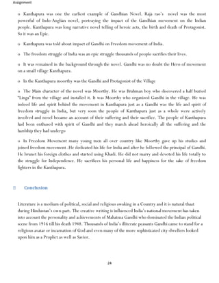 Assignment
24
o Kanthapura was one the earliest example of Gandhian Novel. Raja rao’s novel was the most
powerful of Indo-Anglian novel, portraying the impact of the Gandhian movement on the Indian
people. Kanthapura was long narrative novel telling of heroic acts, the birth and death of Protagonist.
So it was an Epic.
o Kanthapura was told about impact of Gandhi on Freedom movement of India.
o The freedom struggle of India was an epic struggle thousands of people sacrifies their lives.
o It was remained in the background through the novel. Gandhi was no doubt the Hero of movement
on a small village Kanthapura.
o In the Kanthapura moorthy was the Gandhi and Protagonist of the Village
o The Main character of the novel was Moorthy. He was Brahman boy who discovered a half buried
“Linga” from the village and installed it. It was Moorthy who organized Gandhi in the village. He was
indeed life and spirit behind the movement in Kanthapura just as a Gandhi was the life and spirit of
freedom struggle in India, but very soon the people of Kanthapura just as a whole were actively
involved and novel became an account of their suffering and their sacrifice. The people of Kanthapura
had been enthused with spirit of Gandhi and they march ahead heroically all the suffering and the
hardship they had undergo
o In Freedom Movement many young men all over country like Moorthy gave up his studies and
joined freedom movement .He dedicated his life for India and after he followed the principal of Gandhi.
He brunet his foreign clothes and started using Khadi. He did not marry and devoted his life totally to
the struggle for Independence. He sacrifices his personal life and happiness for the sake of freedom
fighters in the Kanthapura.
Conclusion
Literature is a medium of political, social and religious awaking in a Country and it is natural thaat
during Hindustan’s own part. The creative writing is influenced India’s national movement has taken
into account the personality and achievements of Mahatma Gandhi who dominated the Indian political
scene from 1916 till his death 1948. Thousands of India’s illiterate peasants Gandhi came to stand for a
religious avatar or incarnation of God and even many of the more sophisticated city-dwellers looked
upon him as a Prophet as well as Savior.
 