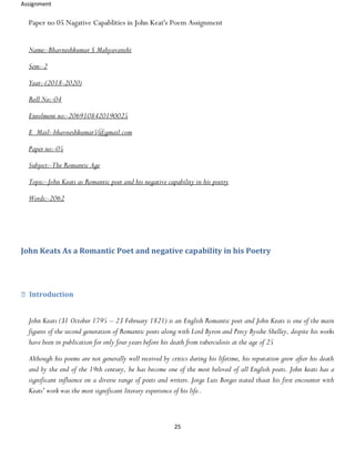 Assignment
25
Paper no 05 Nagative Capablities in John Keat's Poem Assignment
Name:-Bhavneshkumar S Mahyavanshi
Sem:-2
Year:-(2018-2020)
Roll No:-04
Enrolment no:-2069108420190025
E_Mail:-bhavneshkumar5@gmail.com
Paper no:-05
Subject:-The Romantic Age
Topic:-John Keats as Romantic poet and his negative capability in his poetry
Words:-2062
John Keats As a Romantic Poet and negative capability in his Poetry
Introduction
John Keats (31 October 1795 – 23 February 1821) is an English Romantic poet and John Keats is one of the main
figures of the second generation of Romantic poets along with Lord Byron and Percy Bysshe Shelley, despite his works
have been in publication for only four years before his death from tuberculosis at the age of 25
Although his poems are not generally well received by critics during his lifetime, his reputation grew after his death
and by the end of the 19th century, he has become one of the most beloved of all English poets. John keats has a
significant influence on a diverse range of poets and writers. Jorge Luis Borges stated thaat his first encounter with
Keats' work was the most significant literary experience of his life..
 