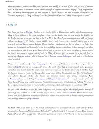 Assignment
26
The poetry of Keats is characterised by sensual imagery, most notably in the series of odes. This is typical of romantic
poets, as they aimed to accentuate extreme emotion through an emphasis on natural imagery. Today his poems and
letters are some of the most popular and most analysed in English literature. The most acclaimed works of Keats are
"Ode to a Nightingale", "Sleep and Poetry", and the famous sonnet "On First Looking into Chapman's Homer".
Early life
John Keats was born in Moorgate, London, on 31 October 1795 to Thomas Keats and his wife, Frances Jennings.
There is little evidence of his exact birthplace . Keats and his family seem to have marked his birthday on
29 October, baptism records give the date as the 31st. He is the eldest of four surviving children and his younger
siblings are George (1797–1841), Thomas (1799–1818), and Frances Mary "Fanny" (1803–1889) who
eventually married Spanish author Valentín Llanos Gutiérrez. Another son was lost in infancy. His father first
worked as a hostler at the stables attached to the Swan and Hoop Inn, an establishment he later managed, and where
the growing family lived for some years. Keats believed that he was born at the inn, a birthplace of humble origins,
but there is no evidence to support his belief and The Globe pub now occupies the site (2012), a few yards from the
modern-day Moorgate station.. john is baptised at St Botolph-without-Bishopsgate, and sent to a local dame
school as a child.
His parents are unable to afford Eton or Harrow, so in the summer of 1803, he is sent to board at John Clarke's
school in Enfield, close to his grandparents' house. The small school had a liberal outlook and a progressive
curriculum more modern than the larger, more prestigious schools. In the family atmosphere at Clarke's, Keats
developed an interest in classics and history, which would stay with him throughout his short life The headmaster's
son, Charles Cowden Clarke, also became an important mentor and friend, introducing Keats
to Renaissance literature, including Tasso, Spenser, and Chapman's translations. The young Keats is described by his
friend Edward Holmes as a volatile character, "always in extremes", given to indolence and fighting. However, at
13 he began focusing his energy on reading and study, winning his first academic prize in midsummer 1809.
In April 1804, when Keats is eight, his father died from a skull fracture, suffered when he fell from his horse while
returning from a visit to Keats and his brother George at school. Thomas Keats died intestate. Frances remarried two
months later, but left her new husband soon afterwards, and the four children went to live with their grandmother,
Alice Jennings, in the village of Edmonton.
In March 1810, when Keats is 14, his mother died of tuberculosis, leaving the children in the custody of their
grandmother. She appointed two guardians, Richard Abbey and John Sandell, to take care of them. Thaat autumn,
Keats left Clarke's school to apprentice with Thomas Hammond, a surgeon and apothecary who was a neighbour and
 