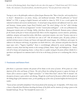 Assignment
27
the doctor of the Jennings family. Keats lodged in the attic above the surgery at 7 Church Street until 1813. Cowden
Clarke, who remained a close friend of Keats, described this period as "the most placid time in Keats' life.
Tracing its roots to the philosophic endeavors of Jean Jacques Rousseau that "Man is born free and everywhere he is
in chains".. Romanticism is an artistic, literary, and intellectual movement. With the publication of "Lyrical
Ballads" in 1798, it sprang in English literature and reached its climax by 1850. It was a revolt against the
industrial revolution and excessive mechanization.. It stressed upon strong emotions and influenced visual arts, music
and literature. German painter Caspar David Friedrich stated "the artist's feeling is his law" while Coleridge
pronounced "Poetry is the lava of imagination". In short "creation from nothingness" . is the voice of Romanticism.
Among great romantic poets are Coleridge, Shelley, John Keats, Byron and Wordsworth. Romantic poetry is famous
for the interest of the poet in Nature and pastoral life while it involves imagination, excessive emotions, spontaneity,
symbolism, antiquity and escape from reality. John Keats, a passionate romantic, once wrote "if poetry comes not as
naturally as the leaves to a tree it had better not come at all". Like all romantics poets, the poetry of Keats is
enriched with keen interest in beauty and Nature with impeccable sensual imagery. He is Hellenistic and escapist. In
addition to his obsession with beauty, he speculates over death while love, valor, adventure and pathos have been his
major topics with a "Negative Capability". Keats is overwhelmingly influenced by ancient mythology. Though
romantic in essence, Keats had deep interests in the writings of Homer, Dante, Virgil, and Shakespeare etc. Nature,
with all its beauty and enrapturing charms, is always there as a perfect setting for the poems of Keats whether he is
speculative and depressed over imminent death or he be lost in the beauty of ancient art or enchanting like a bird at
night.
Passionate and Nature Poet:
John Keats is a passionate romantic who presents all his themes on the canvas of nature. All his poems are a sheer
depiction of the colors and beauty of Nature. The style of Keats has nothing but passion to capture the beauty of
Nature. If he is anxious to capture ‘"Night's starred face’’’ in "when I Have Fears", then In "Ode To Autumn", the
description of nature is quite realistic and alluring. Though the overall mood of the poem is filled with the gloom of
the lurking danger of the imminent winter, yet the sparkling rays of the colors of autumn brighten the horizon for the
readers:
"Season of mists and mellow fruitfulness! Close bosom-friend of the maturing sun’; In September, 1819, Keats wrote
a letter to Reynolds from Winchester describing the beauty of the fields and his intention of writing a poem on the
beautiful landscape. He says "how beautiful the season is now...".
 