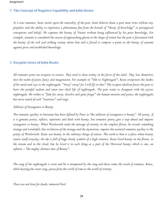 Assignment
28
The Concept of Negative Capability and John Keats:
As a true romantic, keats insists upon the neutrality of the poet. keats believes thaat a poet must write without any
prejudice and the ability to experience a phenomena free from the bounds of "theory of knowledge" or presupposed
conceptions and beliefs. He captures the beauty of Nature without being influenced by his prior knowledge. For
example, autumn is considered the season of approaching gloom in the shape of winter but the poet is fascinated with
the beauty of the rich and striking scenery about him and is forced to compose a poem on the beauty of autumn
against prior and established knowledge.
Escapist views of John Keats:
All romantic poets are escapists in essence. They tend to shun reality in the favor of the ideal. They lose themselves
into the realm of poetic fancy and imagination. For example in "Ode to Nightingale", Keats overpowers the doubts
of his mind and says to the nightingale: "Away! away! for I will fly to thee" The escapist idealism forces the poet to
leave the painful realism and enter into ideal life of nightingale. The poet wants to disappear with the joyous
nightingale. He wishes to "fade far away, dissolve and quite forget" the human miseries and pains; the nightingale
has never tasted of such "weariness" and sings.
Addition of Strangeness to Beauty
The romantic quality in literature has been defined by Pater as “the addition of strangeness to beauty”. All poetry, if
it is genuine poetry, reflects, represents and deals with beauty, but romantic poetry goes a step ahead and imparts
strangeness to beauty. When Wordsworth reads the message of eternity in the simplest flower, he reveals something
strange and wonderful; this revelation of the strange and the mysterious, imparts the essential romantic quality to the
poetry of Wordsworth. Keats sees beauty in the ordinary things of nature. The earth to him is a place where beauty
renews itself everyday; the sky is full of huge cloudy symbols of a high romance. Keats loved beauty in the flower, in
the stream and in the cloud, but he loved it in each thing as a part of the Universal beauty which is one, an
infinite—”the mighty abstract idea of Beauty”.
The song of the nightingale is sweet and he is enraptured by the song and there comes the touch of romance. Keats,
while hearing the sweet song, passes from the world of time to the world of eternity.
Thou was not born for death, immortal bird.
 