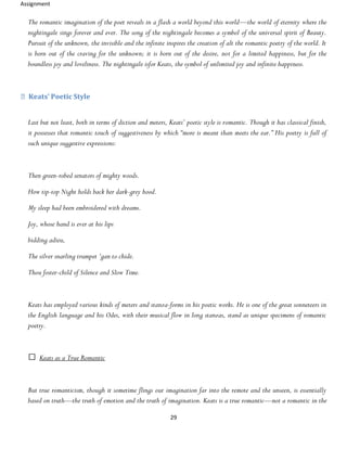 Assignment
29
The romantic imagination of the poet reveals in a flash a world beyond this world—the world of eternity where the
nightingale sings forever and ever. The song of the nightingale becomes a symbol of the universal spirit of Beauty.
Pursuit of the unknown, the invisible and the infinite inspires the creation of alt the romantic poetry of the world. It
is born out of the craving for the unknown; it is born out of the desire, not for a limited happiness, but for the
boundless joy and loveliness. The nightingale isfor Keats, the symbol of unlimited joy and infinite happiness.
Keats’ Poetic Style
Last but not least, both in terms of diction and meters, Keats’ poetic style is romantic. Though it has classical finish,
it possesses that romantic touch of suggestiveness by which “more is meant than meets the ear.” His poetry is full of
such unique suggestive expressions:
Then green-robed senators of mighty woods.
How tip-top Night holds back her dark-grey hood.
My sleep had been embroidered with dreams.
Joy, whose hand is ever at his lips
bidding adieu,
The silver snarling trumpet ‘gan to chide.
Thou foster-child of Silence and Slow Time.
Keats has employed various kinds of meters and stanza-forms in his poetic works. He is one of the great sonneteers in
the English language and his Odes, with their musical flow in long stanzas, stand as unique specimens of romantic
poetry.
Keats as a True Romantic
But true romanticism, though it sometime flings our imagination far into the remote and the unseen, is essentially
based on truth—the truth of emotion and the truth of imagination. Keats is a true romantic—not a romantic in the
 