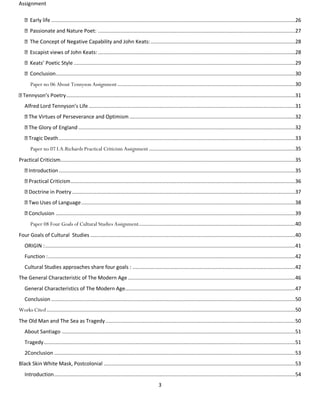 Assignment
3
Early life ..................................................................................................................................................................26
Passionate and Nature Poet: ...................................................................................................................................27
The Concept of Negative Capability and John Keats:................................................................................................28
Escapist views of John Keats:...................................................................................................................................28
Keats’ Poetic Style ...................................................................................................................................................29
Conclusion...............................................................................................................................................................30
Paper no 06 About Tennyson Assignment ......................................................................................................................30
Tennyson’s Poetry........................................................................................................................................................31
Alfred Lord Tennyson’s Life .........................................................................................................................................31
The Virtues of Perseverance and Optimism ..............................................................................................................32
The Glory of England ................................................................................................................................................32
Tragic Death.............................................................................................................................................................33
Paper no 07 I.A.Richards Practical Criticism Assignment .................................................................................................35
Practical Criticism............................................................................................................................................................35
Introduction.............................................................................................................................................................35
Practical Criticism.....................................................................................................................................................36
Doctrine in Poetry ....................................................................................................................................................37
Two Uses of Language..............................................................................................................................................38
Conclusion ...............................................................................................................................................................39
Paper 08 Four Goals of Cultural Studies Assignment........................................................................................................40
Four Goals of Cultural Studies ........................................................................................................................................40
ORIGIN :......................................................................................................................................................................41
Function :....................................................................................................................................................................42
Cultural Studies approaches share four goals : ............................................................................................................42
The General Characteristic of The Modern Age ...............................................................................................................46
General Characteristics of The Modern Age.................................................................................................................47
Conclusion ..................................................................................................................................................................50
Works Cited .....................................................................................................................................................................50
The Old Man and The Sea as Tragedy..............................................................................................................................50
About Santiago ...........................................................................................................................................................51
Tragedy.......................................................................................................................................................................51
2Conclusion ................................................................................................................................................................53
Black Skin White Mask, Postcolonial ...............................................................................................................................53
Introduction................................................................................................................................................................54
 