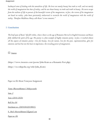 Assignment
30
hackneyed sense of dealing with the unrealities of life. He loves not merely beauty but truth as well, and not merely
the world of imagination but that of reality; and he sees thaat beauty in truth and truth in beauty. He never escape
from the realities of life in pursuit of the beautiful visions of his imagination, in fact, the visions of his imagination
are based on reality. john keats persistently endeavored to reconcile the world of imagination with the world of
reality. Therefore Middleton Murry calls Keats “a true romantic.”
Conclusion
The brief span of Keats’ life fell within, what is know as the age of Romantic Revival in English Literature and Keats
fully imbibed the spirit of his age. His poetry is a fine example of highly romantic poetry in fact, it touched almost
all the aspects of romantic poetry—love for beauty, love for nature, love for the past, supernaturalism, glow for
emotions and last but not the least in importance, the revealing power of imagination.
Sources
(https://www.risenotes.com/poems/John-Keats-as-a-Romantic-Poet.php)
(https://en.wikipedia.org/wiki/John_Keats)
Paper no 06 About Tennyson Assignment
Name:-Bhavneshkumar S Mahyavanshi
Sem:-2
Year:-(2018-2020)
Roll No:-04
Enrolment no:-2069108420190025
E_Mail:-bhavneshkumar5@gmail.com
Paper no:-06
 
