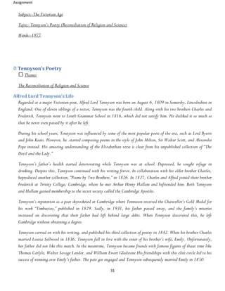 Assignment
31
Subject:-The Victorian Age
Topic:-Tennyson’s Poetry (Reconsiliation of Religion and Science)
Words:-1977
Tennyson’s Poetry
Themes
The Reconciliation of Religion and Science
Alfred Lord Tennyson’s Life
Regarded as a major Victorian poet, Alfred Lord Tennyson was born on August 6, 1809 in Somersby, Lincolnshire in
England. One of eleven siblings of a rector, Tennyson was the fourth child. Along with his two brothers Charles and
Frederick, Tennyson went to Louth Grammar School in 1816, which did not satisfy him. He disliked it so much so
that he never even passed by it after he left.
During his school years, Tennyson was influenced by some of the most popular poets of the era, such as Lord Byron
and John Keats. However, he .started composing poems in the style of John Milton, Sir Walter Scott, and Alexander
Pope instead. His amazing understanding of the Elizabethan verse is clear from his unpublished collection of “The
Devil and the Lady.”
Tennyson’s father’s health started deteriorating while Tennyson was at school. Depressed, he sought refuge in
drinking. Despite this, Tennyson continued with his writing fervor. In collaboration with his older brother Charles,
heproduced another collection, “Poems by Two Brothers,” in 1826. In 1827, Charles and Alfred joined their brother
Frederick at Trinity College, Cambridge, where he met Arthur Henry Hallam and befriended him. Both Tennyson
and Hallam gained membership to the secret society called the Cambridge Apostles.
Tennyson’s reputation as a poet skyrocketed at Cambridge where Tennuson received the Chancellor’s Gold Medal for
his work “Timbuctoo,” published in 1829. Sadly, in 1931, his father passed away, and the family’s miseries
increased on discovering that their father had left behind large debts. When Tennyson discovered this, he left
Cambridge without obtaining a degree.
Tennyson carried on with his writing, and published his third collection of poetry in 1842. When his brother Charles
married Louisa Sellwood in 1836, Tennyson fall in love with the sister of his brother’s wife, Emily. Unfortunately,
her father did not like this match. In the meantime, Tennyson became friends with famous figures of thaat time like
Thomas Carlyle, Walter Savage Landor, and William Ewart Gladstone His friendships with this elite circle led to his
success of winning over Emily’s father. The pair got engaged and Tennyson subsequently married Emily in 1850.
 
