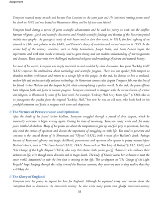 Assignment
32
Tennyson received many awards and became Poet Laureate in the same year and He continued writing poems until
his death in 1892 and was buried in Westminster Abbey and he left two sons behind.
Tennyson lived during a period of great scientific advancement and he used his poetry to work out the conflict
between religious ..faith and scientific discoveries and Notable scientific findings and theories of the Victorian period
include stratigraphy, the geological study of rock layers used to date thee earth, in 1811; the first sighting of an
asteroid in 1801 and galaxies in the 1840s; and Darwin’s theory of evolution and natural selection in 1859. In the
second half of the century, scientists, such as Fülöp Semmelweis, Joseph Lister, and Louis Pasteur began the
experiments and work that would eventually lead to germ theory and our modern understanding of microorganisms
and diseases. These discoveries were challenged traditional religious understandings of nature and natural history.
For most of his career, Tennyson was deeply interested in and troubled by these discoveries. His poem “Locksley Hall”
(1842) expresses his ambivalence about technology and scientific progress. There was the speaker feels tempted to
abandon modern civilization and return to a savage life in the jungle. In the end, he chooses to live a civilized,
modern life and enthusiastically endorses technology. In Memoriam connects the despair Tennyson felt over the loss of
his friend Arthur Hallam and the despair he felt when contemplating a godless world. In the end, the poem affirms
both religious faith and faith in human progress..Tennyson continued to struggle with the reconciliation of science
and religion, as illustrated by some of his later work. For example, “Locksley Hall Sixty Years After”’ (1886) takes as
its protagonist the speaker from the original “Locksley Hall,” but now he was an old man, who looks back on his
youthful optimism and faith in progress with scorn and skepticism.
The Virtues of Perseverance and Optimism
After the death of his friend Arthur Hallam, Tennyson struggled through a period of deep despair, which he
eventually overcame to begin writing again. During his time of mourning, Tennyson rarely wrote and, for many
years, battled alcoholism. Many of his poems are about the temptation to give up and fall prey to pessimism, but they
also extol the virtues of optimism and discuss the importance of struggling on with life. The need to persevere and
continue is the central theme of In Memoriam and “Ulysses” (1833), both written after Hallam’s death. Perhaps
because of Tennyson’s gloomy and tragic childhood, perseverance and optimism also appear in poetry written before
Hallam’s death, such as “The Lotos-Eaters” (1832, 1842). Poems such as “The Lady of Shalott” (1832, 1842) and
“The Charge of the Light Brigade” (1854) also vary this theme: both poems glorify characters who embrace their
destinies in life, even though those destinies end in tragic death. The Lady of Shalott leaves her seclusion to meet the
outer world, determined to seek the love that is missing in her life. The cavalrymen in “The Charge of the Light
Brigade” keep charging through the valley toward the Russian cannons; they persevere even as they realize that they
will likely die.
The Glory of England
Tennyson used his poetry to express his love for England. Although he expressed worry and concern about the
corruption that so dominated the nineteenth century, he also wrote many poems that glorify nineteenth-century
 