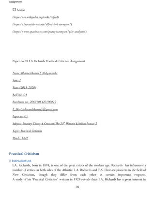 Assignment
35
Sources
(https://en.wikipedia.org/wiki/Alfred)
(https://literarydevices.net/alfred-lord-tennyson/)
(https://www.sparknotes.com/poetry/tennyson/plot-analysis/)
Paper no 07 I.A.Richards Practical Criticism Assignment
Name:-Bhavneshkumar S Mahyavanshi
Sem:-2
Year:-(2018-2020)
Roll No:-04
Enrolment no:-2069108420190025
E_Mail:-bhavneshkumar5@gmail.com
Paper no:-05
Subject:-Litarary Theory & Criticism:The 20th
Western & Indian Poetics-2
Topic:-Practical Criticism
Words:-1846
Practical Criticism
Introduction
I.A. Richards, born in 1893, is one of the great critics of the modern age. Richards has influenced a
number of critics on both sides of the Atlantic. I.A. Richards and T.S. Eliot are pioneers in the field of
New Criticism, though they differ from each other in certain important respects.
A study of his ‘Practical Criticism’ written in 1929 reveals thaat I.A. Richards has a great interest in
 