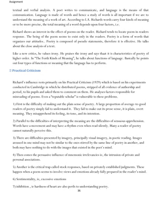 Assignment
36
textual and verbal analysis. A poet writes to communicate, and language is the means of that
communication. Language is made of words and hence a study of words is all important if we are to
understand the meaning of a work of art. According to I.A. Richards words carry four kinds of meaning
or to be more precise, the total meaning of a word depends upon four factors, i.e.
Richard shows an interest in the effect of poems on the reader. Richard tends to locate poem in readers
response. The being of the poem seems to exist only in the readers. Poetry is a form of words that
organizes our attitudes.. Poetry is composed of pseudo statements, therefore it is effective. He talks
about the close analysis of a text.
Like a new critics, he values irony. He praises the irony and says thaat it is characteristics of poetry of
higher order. In “The Forth Kinds of Meaning”, he talks about functions of language. Basically he points
out four types of functions or meaning that the language has to perform.
Practical Criticism
Richard’s influence rests primarily on his Practical Criticism (1929) which is based on his experiments
conducted in Cambridge in which he distributed poems, stripped of all evidence of authorship and
period, to his pupils and asked them to comment on them. He analyses factors responsible for
misreading of poems. Even a “reputable scholar” is vulnerable to these problems.
1) First is the difficulty of making out the plain sense of poetry. A large proportion of average-to-good
readers of poetry simply fail to understand it. They fail to make out its prose sense, it is plain, overt
meaning. They misapprehend its feeling, its tone, and its intention.
2) Parallel to the difficulties of interpreting the meaning are the difficulties of sensuous apprehension.
Words have a movement and may have a rhythm even when read silently. Many a reader of poetry
cannot naturally perceive this.
3) There are difficulties presented by imagery, principally visual imagery, in poetic reading. Images
aroused in one mind may not be similar to the ones stirred by the same line of poetry in another, and
both may have nothing to do with the images that existed in the poet’s mind.
4) Then comes the persuasive influence of mnemonic irrelevancies ie, the intrusion of private and
personal associations.
5) Another is the critical trap called stock responses, based on privately established judgments. These
happen when a poem seems to involve views and emotions already fully prepared in the reader’s mind.
6) Sentimentality, ie, excessive emotions
7) inhibition , ie hardness of heart are also perils to understanding poetry.
 