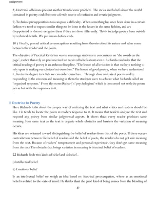 Assignment
37
8) Doctrinal adhesions present another troublesome problem. The views and beliefs about the world
contained in poetry could become a fertile source of confusion and erratic judgment.
9) Technical presuppositions too can pose a difficulty. When something has once been done in a certain
fashion we tend to expect similar things to be done in the future in the same fashion, and are
disappointed or do not recognise them if they are done differently. This is to judge poetry from outside
by technical details. We put means before ends.
10 ) Finally, general critical preconceptions resulting from theories about its nature and value come
between the reader and the poem.
The objective of Practical Criticism was to encourage students to concentrate on ‘the words on the
page’, rather than rely on preconceived or received beliefs about a text. Richards concludes that the
critical reading of poetry is an arduous discipline. “The lesson of all criticism is that we have nothing to
rely upon in making our choices but ourselves.” The lesson of good poetry, when we have understood
it, lies in the degree to which we can order ourselves. Through close analysis of poems and by
responding to the emotion and meaning in them the students were to achieve what Richards called an
‘organized response.’ From this stems Richard’s ‘psychologism’ which is concerned not with the poem
per se but with the responses to it.
Doctrine in Poetry
Here Richards talks about the proper way of analyzing the text and what critics and readers should be
like. He tends to locate the poem in readers response to it. It means that readers analyze the text and
respond any poetry from similar judgmental aspects. It shows thaat every reader produces same
meaning from same text as the text is organic whole obstacles and barriers the variation of meaning
occurs.
His ideas are oriented toward distinguishing the belief of readers from that of the poets. If there occurs
contradiction between the belief of readers and the belief of poets, the readers do not get sole meaning
from the text. Because of readers’ temperament and personal experience, they don't get same meaning
from the text The obstacle that brings variation in meaning is doctrinal belief of readers.
Richards finds two kinds of belief and disbelief..
i) Intellectual belief
ii) Emotional belief
In an intellectual belief we weigh an idea based on doctrinal preoccupation, where as an emotional
belief is related to the state of mind. He thinks thaat the good kind of being comes from the blending of
 