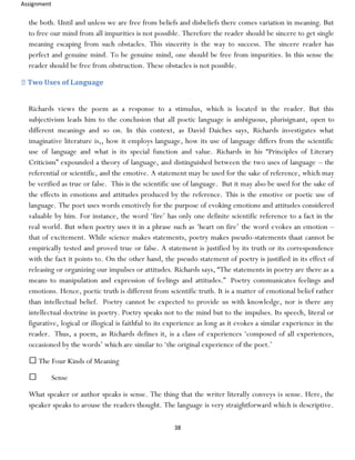 Assignment
38
the both. Until and unless we are free from beliefs and disbeliefs there comes variation in meaning. But
to free our mind from all impurities is not possible. Therefore the reader should be sincere to get single
meaning escaping from such obstacles. This sincerity is the way to success. The sincere reader has
perfect and genuine mind. To be genuine mind, one should be free from impurities. In this sense the
reader should be free from obstruction. These obstacles is not possible.
Two Uses of Language
Richards views the poem as a response to a stimulus, which is located in the reader. But this
subjectivism leads him to the conclusion that all poetic language is ambiguous, plurisignant, open to
different meanings and so on. In this context, as David Daiches says, Richards investigates what
imaginative literature is,, how it employs language, how its use of language differs from the scientific
use of language and what is its special function and value. Richards in his “Principles of Literary
Criticism” expounded a theory of language, and distinguished between the two uses of language – the
referential or scientific, and the emotive. A statement may be used for the sake of reference, which may
be verified as true or false. This is the scientific use of language. But it may also be used for the sake of
the effects in emotions and attitudes produced by the reference. This is the emotive or poetic use of
language. The poet uses words emotively for the purpose of evoking emotions and attitudes considered
valuable by him. For instance, the word ‘fire’ has only one definite scientific reference to a fact in the
real world. But when poetry uses it in a phrase such as ‘heart on fire’ the word evokes an emotion –
that of excitement. While science makes statements, poetry makes pseudo-statements thaat cannot be
empirically tested and proved true or false. A statement is justified by its truth or its correspondence
with the fact it points to. On the other hand, the pseudo statement of poetry is justified in its effect of
releasing or organizing our impulses or attitudes. Richards says, “The statements in poetry are there as a
means to manipulation and expression of feelings and attitudes.” Poetry communicates feelings and
emotions. Hence, poetic truth is different from scientific truth. It is a matter of emotional belief rather
than intellectual belief. Poetry cannot be expected to provide us with knowledge, nor is there any
intellectual doctrine in poetry. Poetry speaks not to the mind but to the impulses. Its speech, literal or
figurative, logical or illogical is faithful to its experience as long as it evokes a similar experience in the
reader. Thus, a poem, as Richards defines it, is a class of experiences ‘composed of all experiences,
occasioned by the words’ which are similar to ‘the original experience of the poet.’
The Four Kinds of Meaning
Sense
What speaker or author speaks is sense. The thing that the writer literally conveys is sense. Here, the
speaker speaks to arouse the readers thought. The language is very straightforward which is descriptive.
 