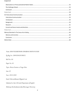 Assignment
4
Observations on Three postcolonial Nation-States ......................................................................................................55
The challenges Ahead .................................................................................................................................................56
Conclusion ..................................................................................................................................................................57
Works Cited .....................................................................................................................................................................58
ELT:Intercultural Communication....................................................................................................................................58
Intercultural communication.......................................................................................................................................59
Introduction................................................................................................................................................................59
Background.................................................................................................................................................................59
Research.....................................................................................................................................................................61
Current and future trends and directions ....................................................................................................................61
Works Cited .....................................................................................................................................................................63
Memory Revisited in The Sense of an Ending ..................................................................................................................64
Memory and narrative ................................................................................................................................................64
Conclusion ..................................................................................................................................................................67
Works Cited....................................................................................................................................................................68
Name:-BHAVNESHKUMAR SOMABHAI MAHYAVANSHI
Pg.Reg.No:-2069108420190025
Roll No:-04
Paper No:-01
Topic:-Doctor Faustus as Tragic Hero
Sem:-01
Year:-2018-2020
Email:-bhavneshkumar5@gmail.com
Submitted to Smt.S.B.Gardi Department of English
Maharaja Krishnakumarsinhji Bhavnagar University
 