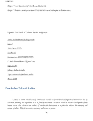 Assignment
40
(https://en.wikipedia.org/wiki/I._A._Richards)
(https://drdevika.wordpress.com/2016/11/12/i-a-richards-practical-criticism/)
Paper 08 Four Goals of Cultural Studies Assignment
Name:-Bhavneshkumar S Mahyavanshi
Sem:-2
Year:-(2018-2020)
Roll No:-04
Enrolment no:-2069108420190025
E_Mail:-bhavneshkumar5@gmail.com
Paper no:-08
Subject:- Cultural Studies
Topic:-Four Goals of Cultural Studies
Words:-2026
Four Goals of Cultural Studies
‘Culture’ is a term which has may connotations cultural is refinement or development of mind tastes, etc. by
education, training and experience. It is a form of civilization. It can be called an advance development of the
human power. Also culture is an evidence of intellectual development in a particular nation. The meaning and
context of culture differs from country to country and person to person.
 