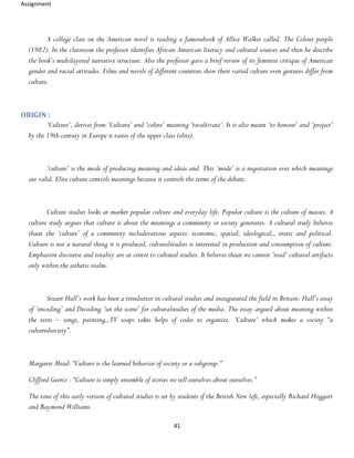 Assignment
41
A college class on the American novel is reading a famousbook of Allice Walker called. The Colour purple
(1982). In the classroom the professor identifies African American literacy and cultural sources and then he describe
the book’s multilayered narrative structure. Also the professor gave a brief review of its feminist critique of American
gender and racial attitudes. Films and novels of different countries show their varied culture even gestures differ from
culture.
ORIGIN :
‘Culture’, derives from ‘Cultura’ and ‘colere’ meaning ‘tocultivate’. It is also meant ‘to honour’ and ‘project’
by the 19th century in Europe it tastes of the upper class (elite).
‘culture’ is the mode of producing meaning and ideas and This ‘mode’ is a negotiation over which meanings
are valid. Elite culture controls meanings because it controls the terms of the debate.
Culture studies looks at marker popular culture and everyday life. Popular culture is the culture of masses. A
culture study argues that culture is about the meanings a community or society generates. A cultural study believes
thaat the ‘culture’ of a community includevarious aspects: economic, spatial, ideological,, erotic and political.
Culture is not a natural thing it is produced, culturalstudies is interested in production and consumption of culture.
Emphasion discourse and totality are at centre to cultural studies. It believes thaat we cannot ‘read’ cultural artifacts
only within the esthetic realm.
Stuart Hall’s work has been a trendsetter in cultural studies and inaugurated the field in Britain. Hall’s essay
of ‘encoding’ and Decoding ‘set the scene’ for culturalstudies of the media. The essay argued about meaning within
the texts – songs, painting,,TV soaps takes helps of codes to organize. ‘Culture’ which makes a society “a
culturedsociety”.
Margaret Mead: “Culture is the learned behavior of society or a subgroup.”
Clifford Geertz : “Culture is simply ensemble of stories we tell ourselves about ourselves.”
The tone of this early version of cultural studies is set by students if the British New left, especially Richard Hoggart
and Raymond Williams.
 